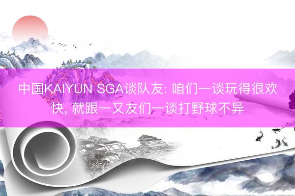 中国KAIYUN SGA谈队友: 咱们一谈玩得很欢快， 就跟一又友们一谈打野球不异
