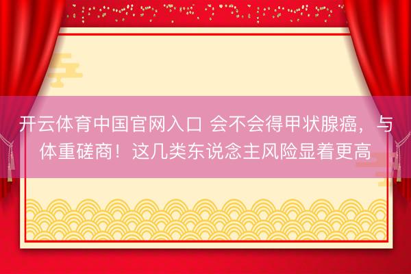 开云体育中国官网入口 会不会得甲状腺癌,与体重磋商!这几类东说念主风险显着更高