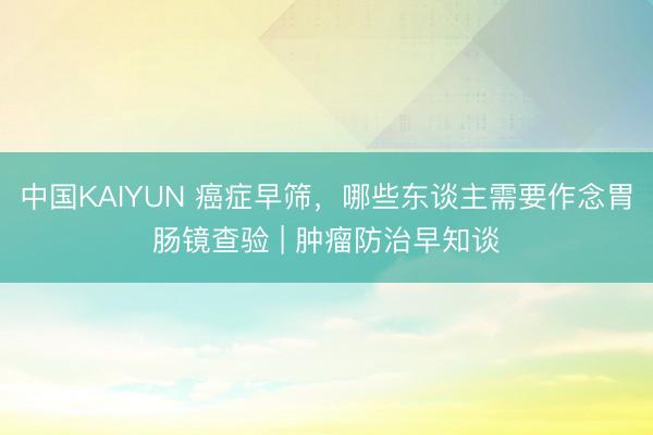 中国KAIYUN 癌症早筛，哪些东谈主需要作念胃肠镜查验 | 肿瘤防治早知谈