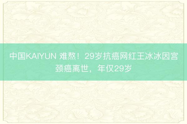中国KAIYUN 难熬!29岁抗癌网红王冰冰因宫颈癌离世,年仅29岁