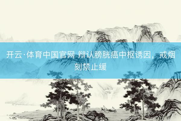 开云·体育中国官网 辩认膀胱癌中枢诱因，戒烟刻禁止缓