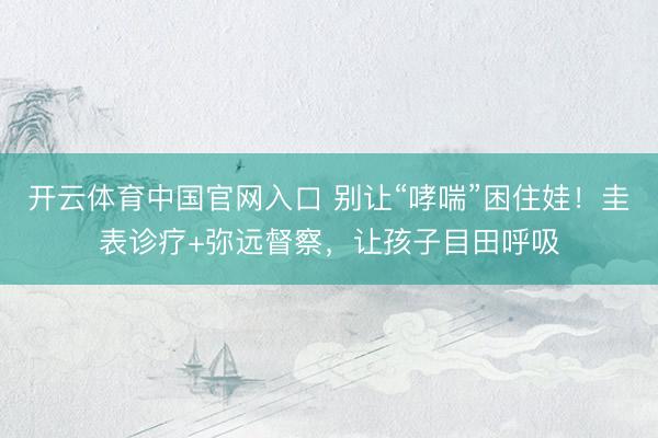 开云体育中国官网入口 别让“哮喘”困住娃！圭表诊疗+弥远督察，让孩子目田呼吸