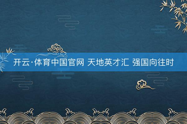 开云·体育中国官网 天地英才汇 强国向往时