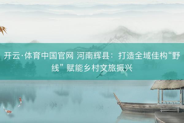 开云·体育中国官网 河南辉县：打造全域佳构“野线” 赋能乡村文旅振兴