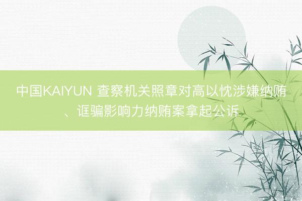 中国KAIYUN 查察机关照章对高以忱涉嫌纳贿、诓骗影响力纳贿案拿起公诉