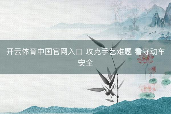 开云体育中国官网入口 攻克手艺难题 看守动车安全