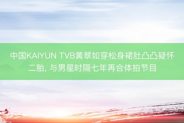中国KAIYUN TVB黄翠如穿松身裙肚凸凸疑怀二胎， 与男星时隔七年再合体拍节目