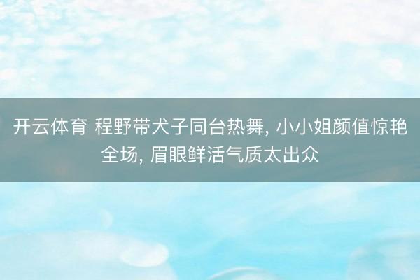 开云体育 程野带犬子同台热舞, 小小姐颜值惊艳全场, 眉眼鲜活气质太出众