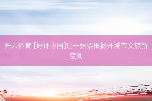 开云体育 [好评中国]让一张票根掀开城市文旅新空间