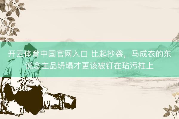开云体育中国官网入口 比起抄袭，马成衣的东说念主品坍塌才更该被钉在玷污柱上