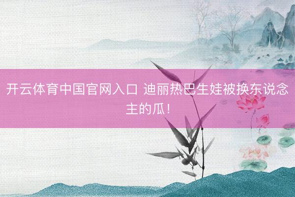 开云体育中国官网入口 迪丽热巴生娃被换东说念主的瓜！