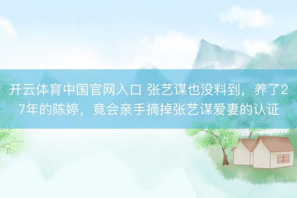 开云体育中国官网入口 张艺谋也没料到，养了27年的陈婷，竟会亲手摘掉张艺谋爱妻的认证