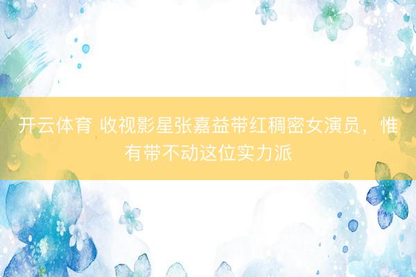 开云体育 收视影星张嘉益带红稠密女演员，惟有带不动这位实力派