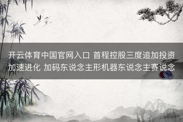 开云体育中国官网入口 首程控股三度追加投资加速进化 加码东说念主形机器东说念主赛说念