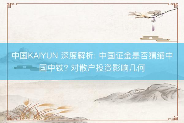 中国KAIYUN 深度解析: 中国证金是否猬缩中国中铁? 对散户投资影响几何