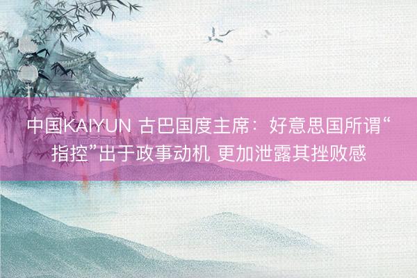 中国KAIYUN 古巴国度主席：好意思国所谓“指控”出于政事动机 更加泄露其挫败感