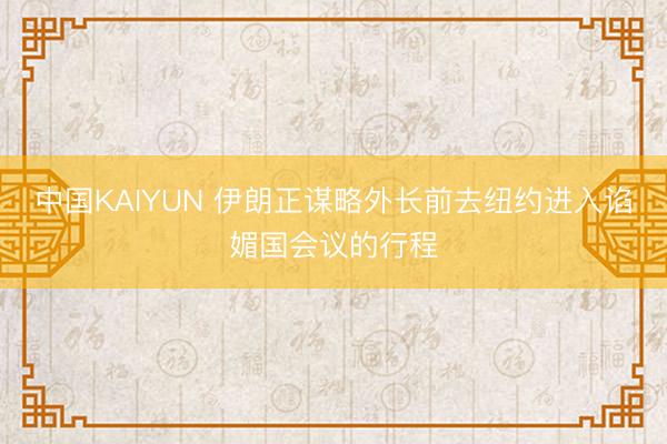 中国KAIYUN 伊朗正谋略外长前去纽约进入谄媚国会议的行程
