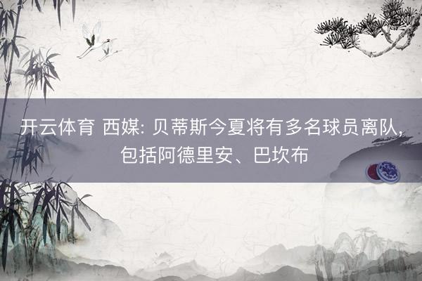 开云体育 西媒: 贝蒂斯今夏将有多名球员离队， 包括阿德里安、巴坎布