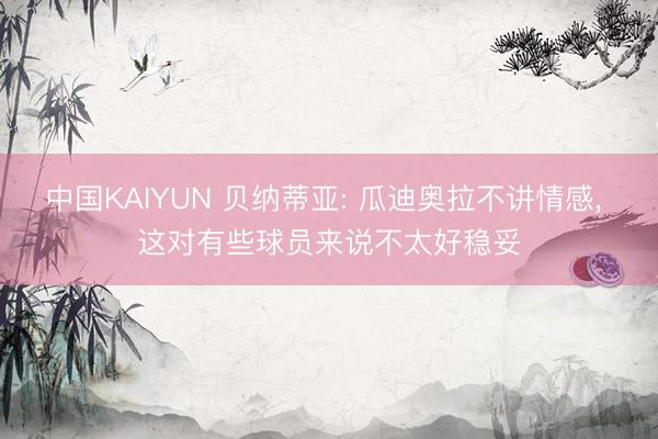 中国KAIYUN 贝纳蒂亚: 瓜迪奥拉不讲情感, 这对有些球员来说不太好稳妥