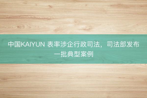 中国KAIYUN 表率涉企行政司法，司法部发布一批典型案例