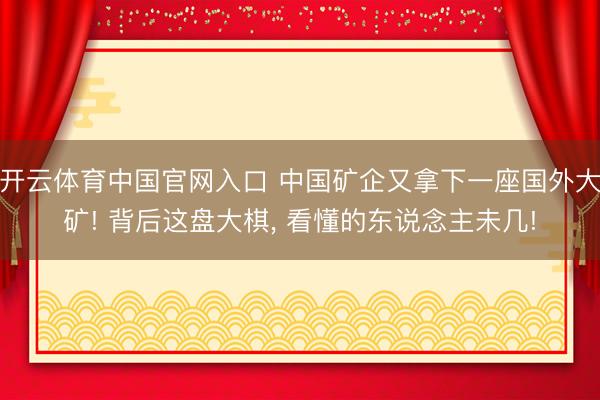 开云体育中国官网入口 中国矿企又拿下一座国外大矿! 背后这盘大棋， 看懂的东说念主未几!