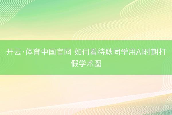 开云·体育中国官网 如何看待耿同学用AI时期打假学术圈