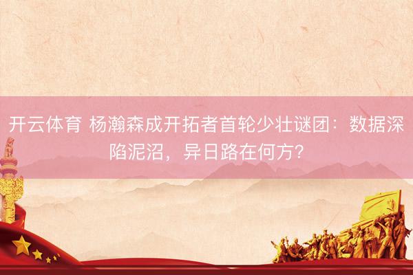 开云体育 杨瀚森成开拓者首轮少壮谜团:数据深陷泥沼,异日路在何方?