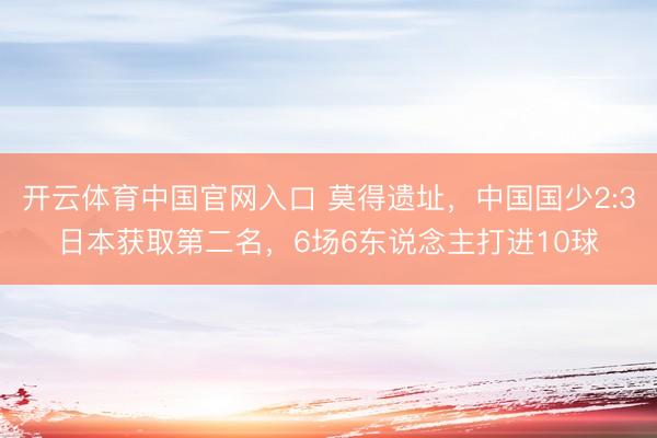 开云体育中国官网入口 莫得遗址，中国国少2:3日本获取第二名，6场6东说念主打进10球