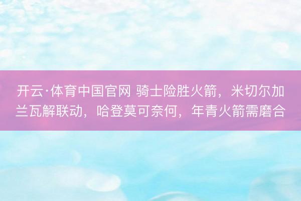 开云·体育中国官网 骑士险胜火箭，米切尔加兰瓦解联动，哈登莫可奈何，年青火箭需磨合