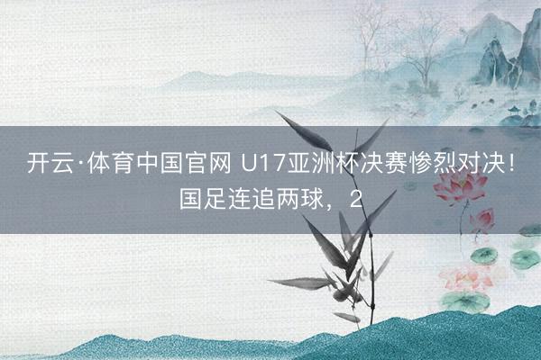 开云·体育中国官网 U17亚洲杯决赛惨烈对决!国足连追两球,2