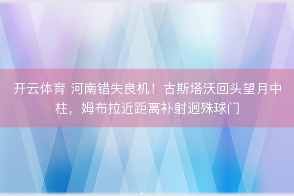开云体育 河南错失良机！古斯塔沃回头望月中柱，姆布拉近距离补射迥殊球门
