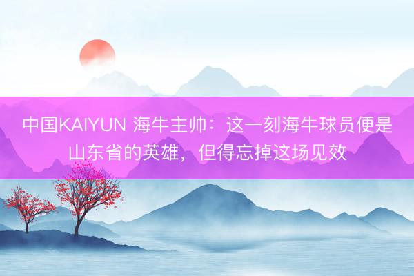 中国KAIYUN 海牛主帅：这一刻海牛球员便是山东省的英雄，但得忘掉这场见效