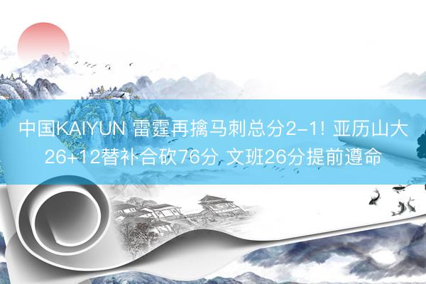 中国KAIYUN 雷霆再擒马刺总分2-1! 亚历山大26+12替补合砍76分 文班26分提前遵命