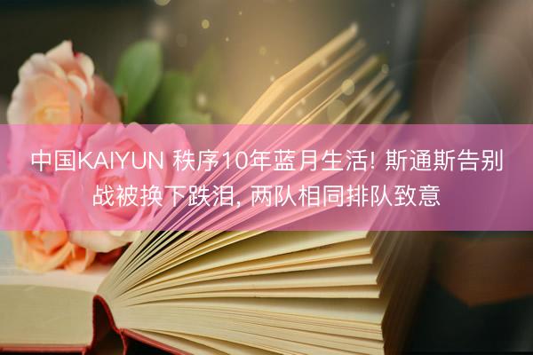 中国KAIYUN 秩序10年蓝月生活! 斯通斯告别战被换下跌泪， 两队相同排队致意