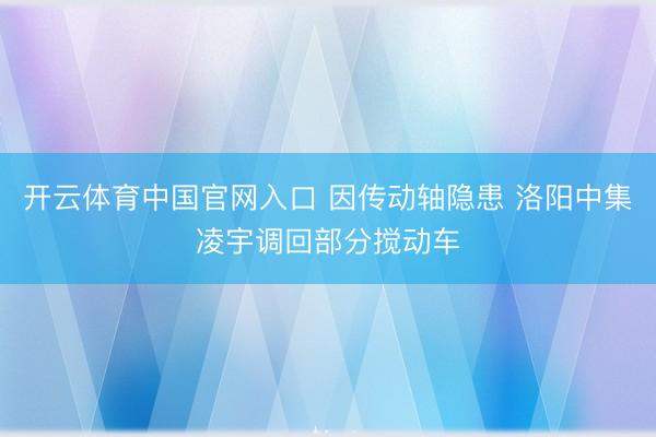 开云体育中国官网入口 因传动轴隐患 洛阳中集凌宇调回部分搅动车