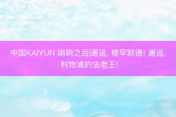中国KAIYUN 哨响之后|邂逅， 穆罕默德! 邂逅， 利物浦的法老王!