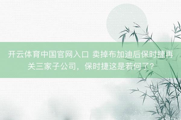 开云体育中国官网入口 卖掉布加迪后保时捷再关三家子公司，保时捷这是若何了?
