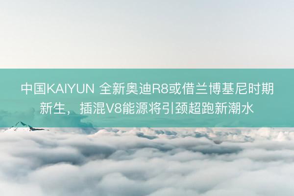 中国KAIYUN 全新奥迪R8或借兰博基尼时期新生，插混V8能源将引颈超跑新潮水