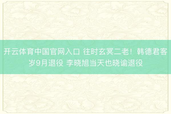 开云体育中国官网入口 往时玄冥二老！韩德君客岁9月退役 李晓旭当天也晓谕退役
