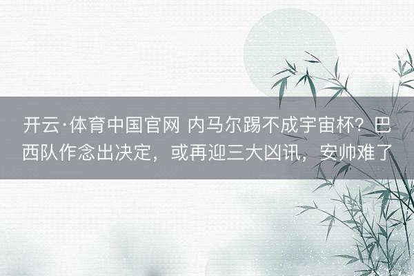 开云·体育中国官网 内马尔踢不成宇宙杯？巴西队作念出决定，或再迎三大凶讯，安帅难了