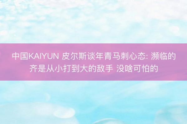 中国KAIYUN 皮尔斯谈年青马刺心态: 濒临的齐是从小打到大的敌手 没啥可怕的