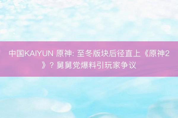 中国KAIYUN 原神: 至冬版块后径直上《原神2》? 舅舅党爆料引玩家争议