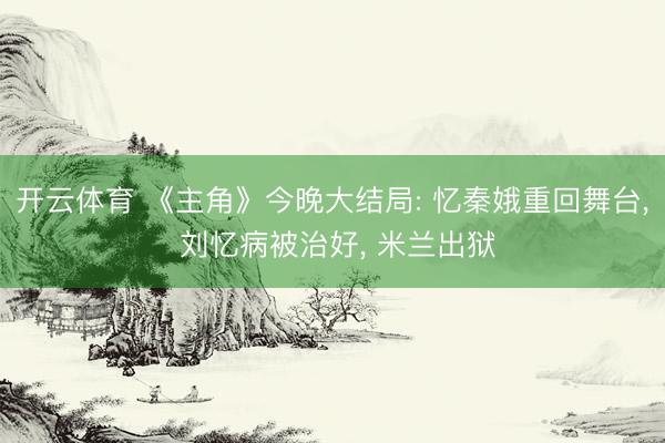 开云体育 《主角》今晚大结局: 忆秦娥重回舞台， 刘忆病被治好， 米兰出狱