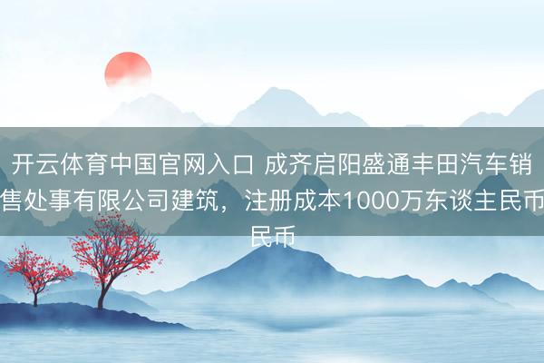 开云体育中国官网入口 成齐启阳盛通丰田汽车销售处事有限公司建筑,注册成本1000万东谈主民币