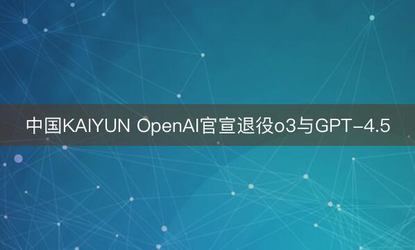 中国KAIYUN OpenAI官宣退役o3与GPT-4.5