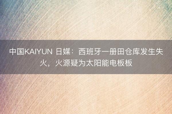 中国KAIYUN 日媒：西班牙一册田仓库发生失火，火源疑为太阳能电板板