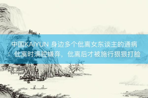 中国KAIYUN 身边多个仳离女东谈主的通病：仳离时满腔嫌弃，仳离后才被施行狠狠打脸
