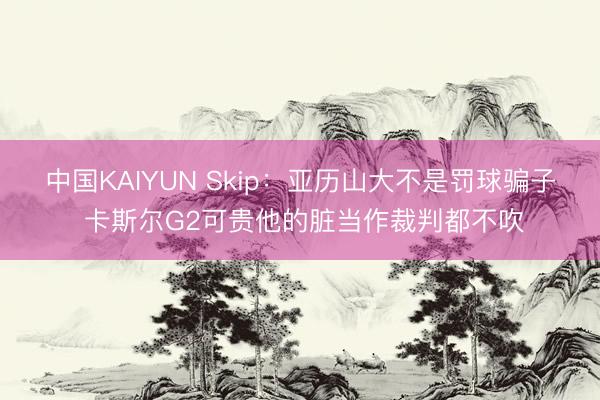 中国KAIYUN Skip:亚历山大不是罚球骗子 卡斯尔G2可贵他的脏当作裁判都不吹