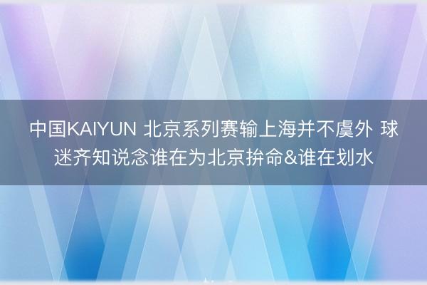 中国KAIYUN 北京系列赛输上海并不虞外 球迷齐知说念谁在为北京拚命&谁在划水