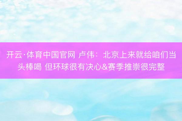 开云·体育中国官网 卢伟：北京上来就给咱们当头棒喝 但环球很有决心&赛季推崇很完整